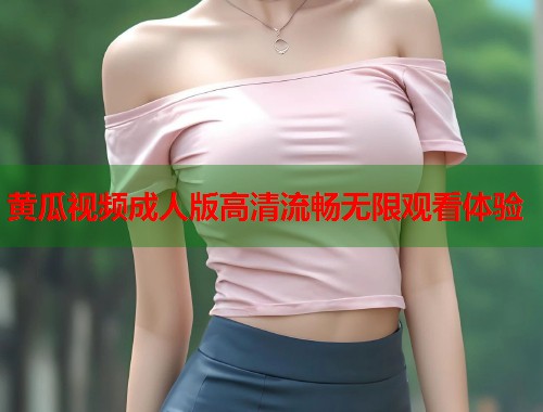 黄瓜视频成人版高清流畅无限观看体验