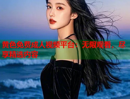 黄色免费成人视频平台：无限观看，尽享精选内容
