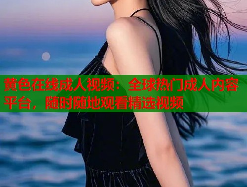 黄色在线成人视频：全球热门成人内容平台，随时随地观看精选视频