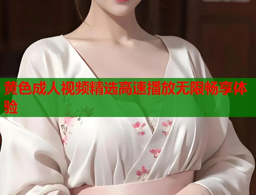 黄色成人视频精选高速播放无限畅享体验