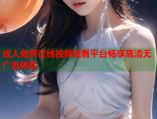 成人免费在线视频观看平台畅享高清无广告体验  第2张