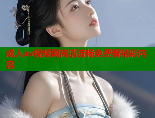 成人av视频网高清流畅免费看精彩内容
