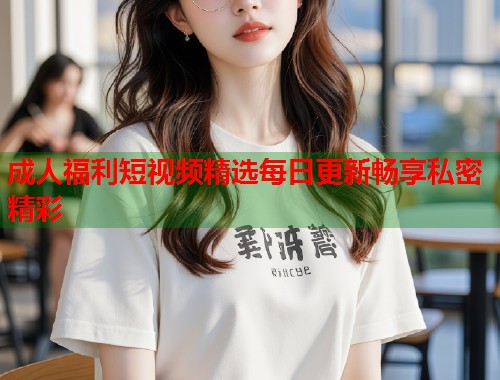成人福利短视频精选每日更新畅享私密精彩