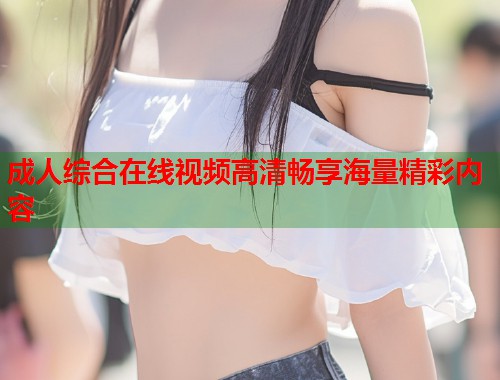 成人综合在线视频高清畅享海量精彩内容