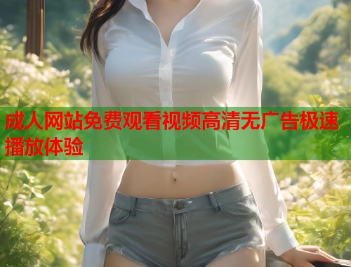 成人网站免费观看视频高清无广告极速播放体验