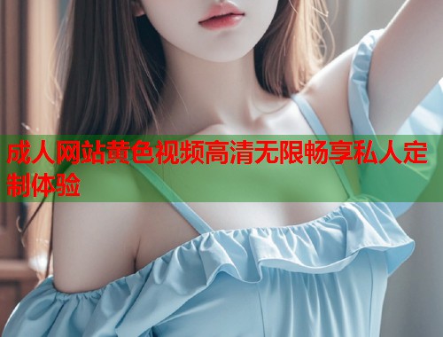 成人网站黄色视频高清无限畅享私人定制体验