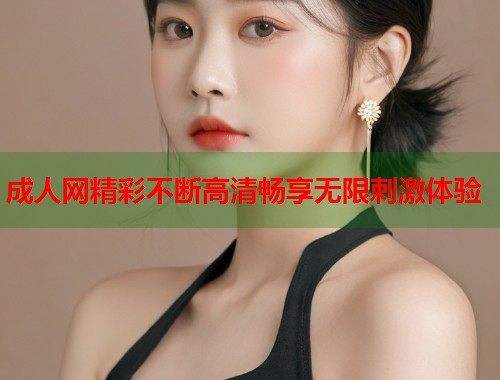 成人网精彩不断高清畅享无限刺激体验