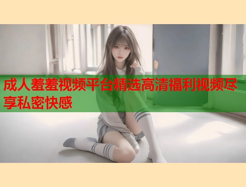 成人羞羞视频平台精选高清福利视频尽享私密快感