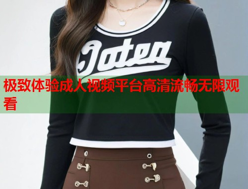 极致体验成人视频平台高清流畅无限观看