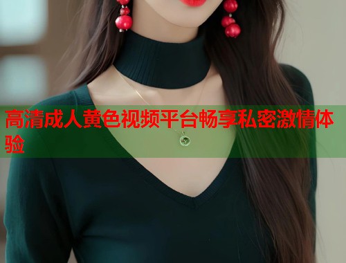 高清成人黄色视频平台畅享私密激情体验