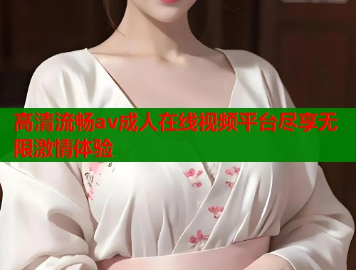 高清流畅av成人在线视频平台尽享无限激情体验
