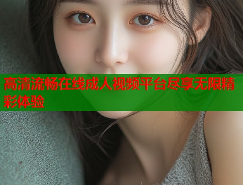 高清流畅在线成人视频平台尽享无限精彩体验