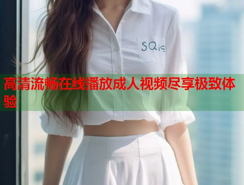 高清流畅在线播放成人视频尽享极致体验