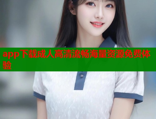 app下载成人高清流畅海量资源免费体验  第1张