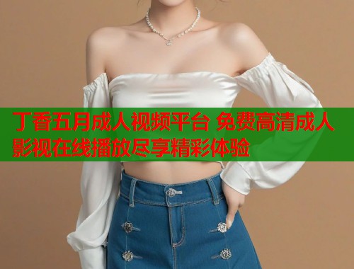 丁香五月成人视频平台 免费高清成人影视在线播放尽享精彩体验  第1张