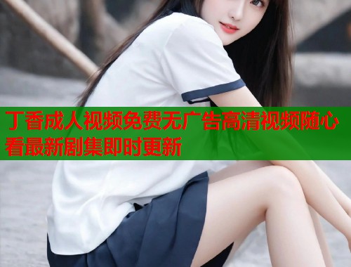 丁香成人视频免费无广告高清视频随心看最新剧集即时更新