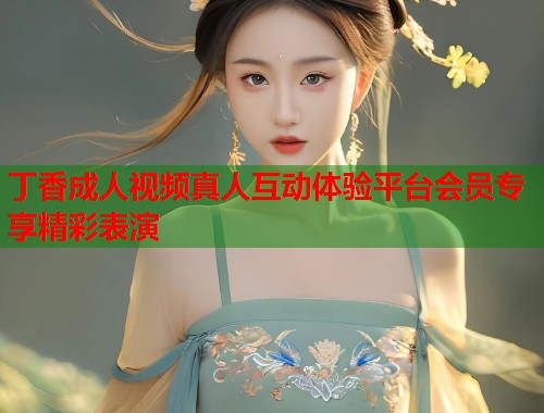 丁香成人视频真人互动体验平台会员专享精彩表演  第2张