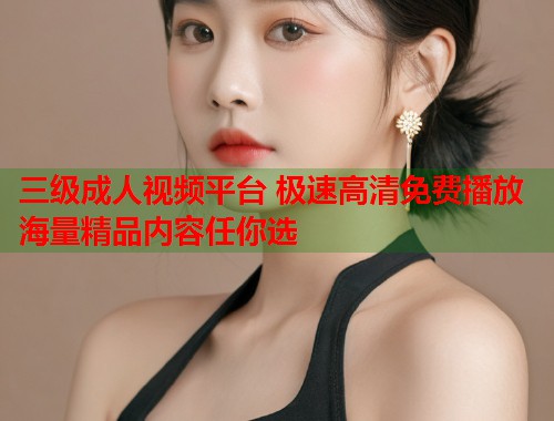 三级成人视频平台 极速高清免费播放 海量精品内容任你选
