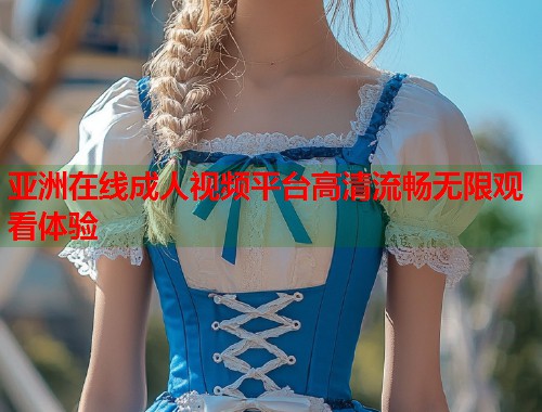 亚洲在线成人视频平台高清流畅无限观看体验