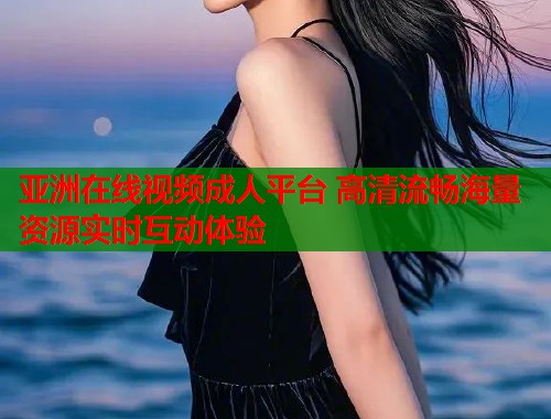 亚洲在线视频成人平台 高清流畅海量资源实时互动体验  第1张