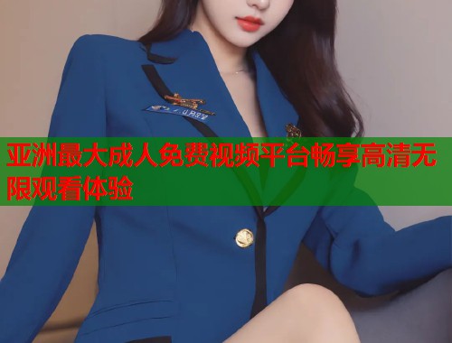 亚洲最大成人免费视频平台畅享高清无限观看体验