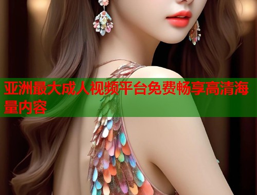 亚洲最大成人视频平台免费畅享高清海量内容