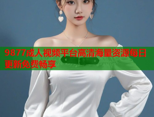 9877成人视频平台高清海量资源每日更新免费畅享