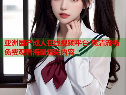 亚洲国产成人在线视频平台 高清流畅免费观看海量精彩内容