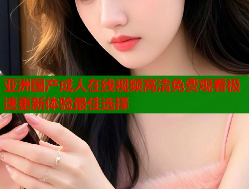 亚洲国产成人在线视频高清免费观看极速更新体验最佳选择