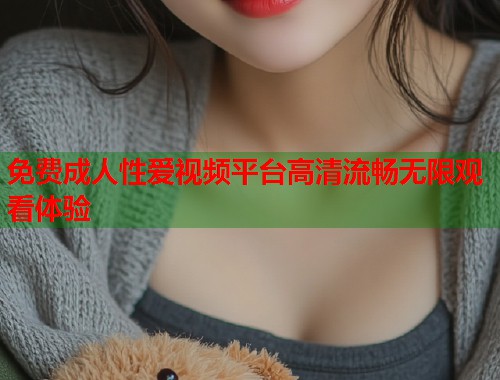 免费成人性爱视频平台高清流畅无限观看体验