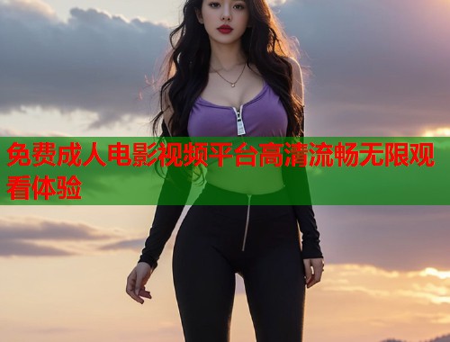 免费成人电影视频平台高清流畅无限观看体验