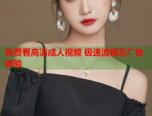 免费看高清成人视频 极速流畅无广告体验  第2张
