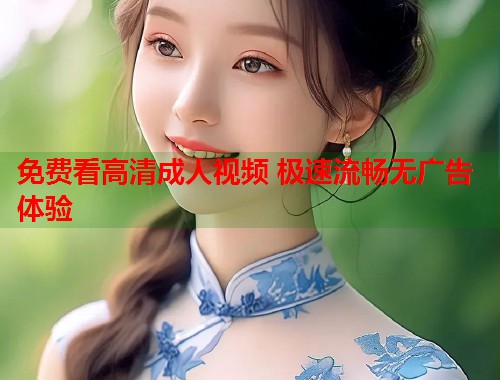 免费看高清成人视频 极速流畅无广告体验  第1张