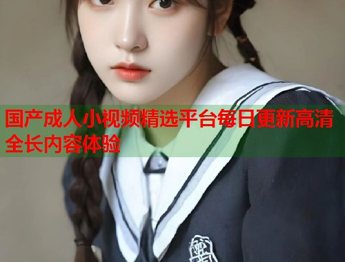 国产成人小视频精选平台每日更新高清全长内容体验  第1张