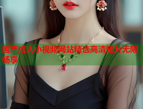 国产成人小视频网站精选高清短片无限畅享