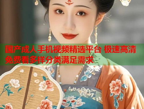 国产成人手机视频精选平台 极速高清免费看多样分类满足需求