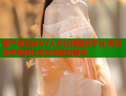 国产麻豆成AV人片在线播放平台 高清免费视频社交互动体验首选