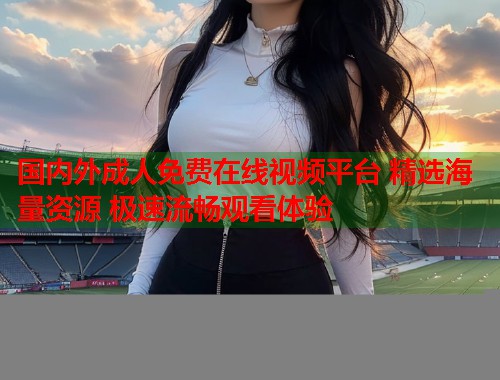 国内外成人免费在线视频平台 精选海量资源 极速流畅观看体验