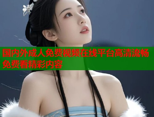 国内外成人免费视频在线平台高清流畅免费看精彩内容