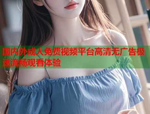 国内外成人免费视频平台高清无广告极速流畅观看体验  第1张