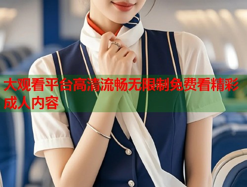 大观看平台高清流畅无限制免费看精彩成人内容