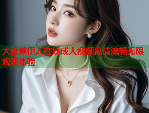 大香蕉伊人在线成人视频高清流畅无限观看体验