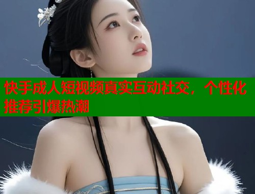 快手成人短视频真实互动社交，个性化推荐引爆热潮