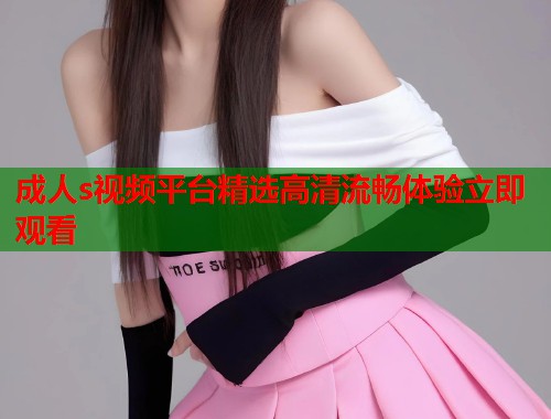 成人s视频平台精选高清流畅体验立即观看