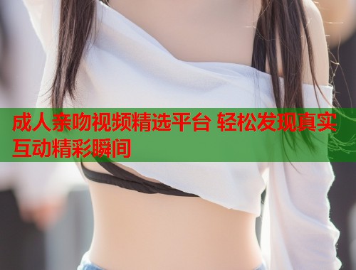 成人亲吻视频精选平台 轻松发现真实互动精彩瞬间
