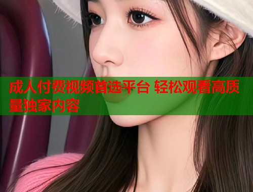 成人付费视频首选平台 轻松观看高质量独家内容