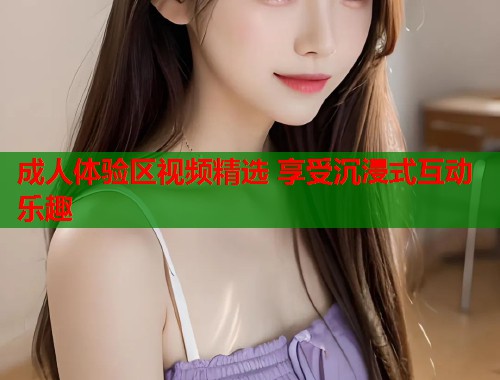 成人体验区视频精选 享受沉浸式互动乐趣