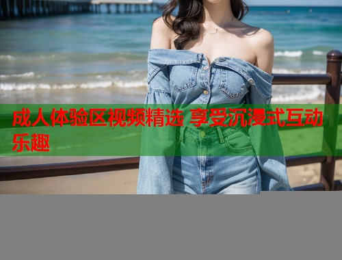 成人体验区视频精选 享受沉浸式互动乐趣  第2张