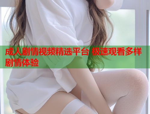 成人剧情视频精选平台 极速观看多样剧情体验