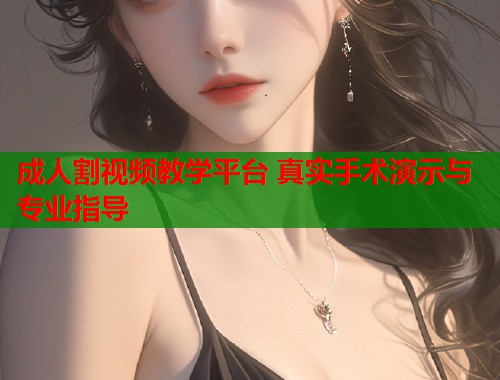 成人割视频教学平台 真实手术演示与专业指导